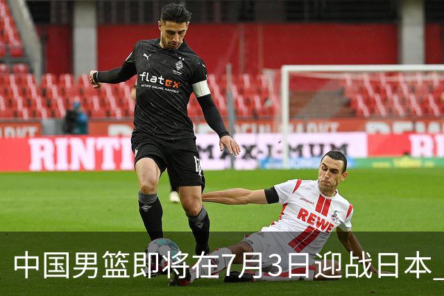 中国男篮即将在7月3日迎战日本 四场热身赛以提升实力