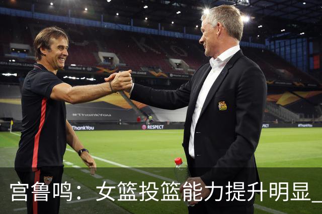 宫鲁鸣：女篮投篮能力提升明显 盼海外球员尽早归队