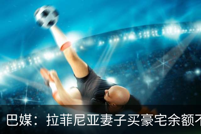 巴媒：拉菲尼亚妻子买豪宅余额不足 发现80%的钱都被球员父亲拿走