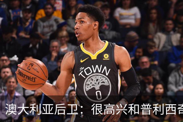 澳大利亚后卫：很高兴和普利西奇较量，我们会尽最大努力争取胜利