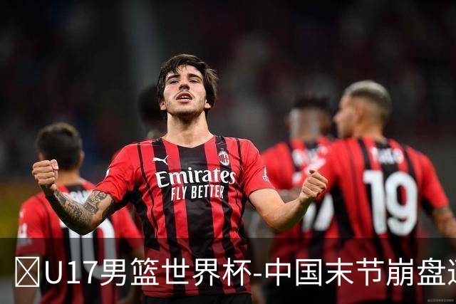 🏀U17男篮世界杯-中国末节崩盘遭加拿大逆转 狂丢35个后场篮板